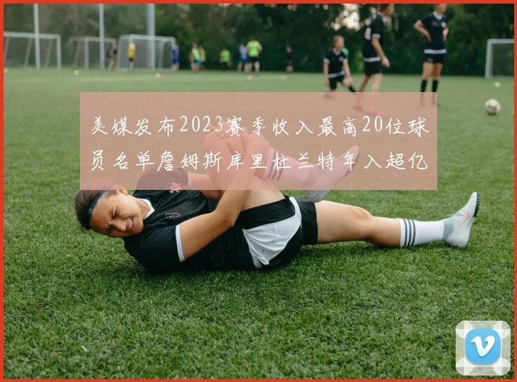 美媒发布2023赛季收入最高20位球员名单詹姆斯库里杜兰特年入超亿