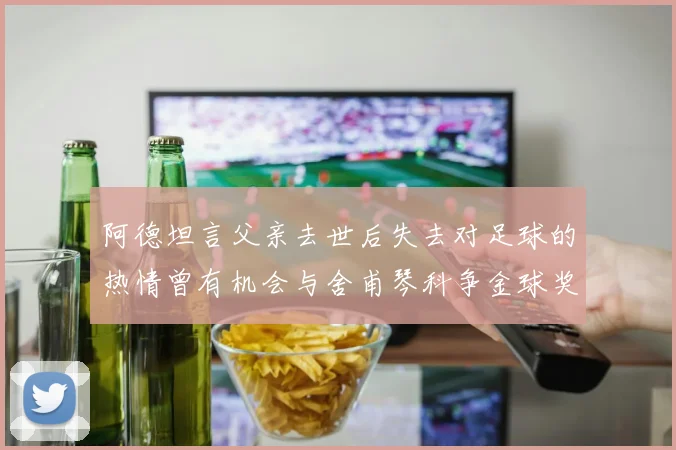阿德坦言父亲去世后失去对足球的热情曾有机会与舍甫琴科争金球奖