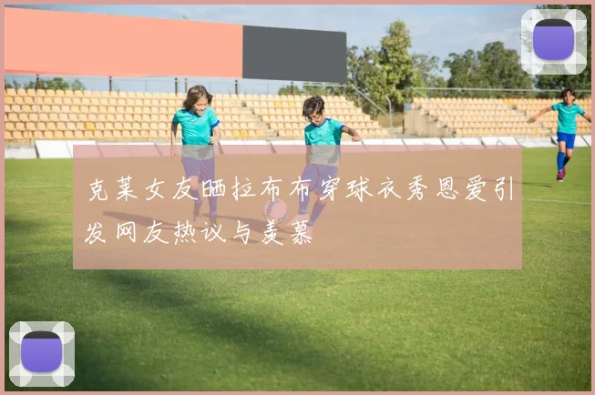 克莱女友晒拉布布穿球衣秀恩爱引发网友热议与羡慕