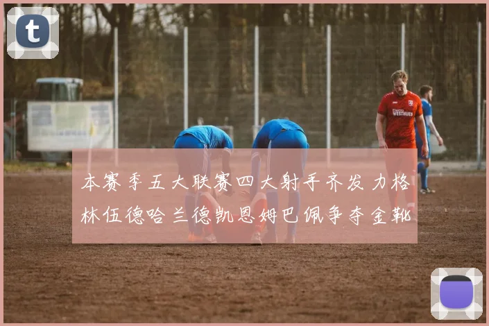 本赛季五大联赛四大射手齐发力格林伍德哈兰德凯恩姆巴佩争夺金靴荣耀