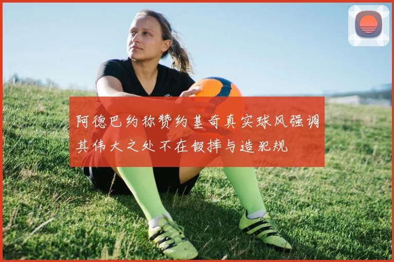 阿德巴约称赞约基奇真实球风强调其伟大之处不在假摔与造犯规