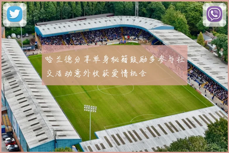 哈兰德分享单身秘籍鼓励多参与社交活动意外收获爱情机会