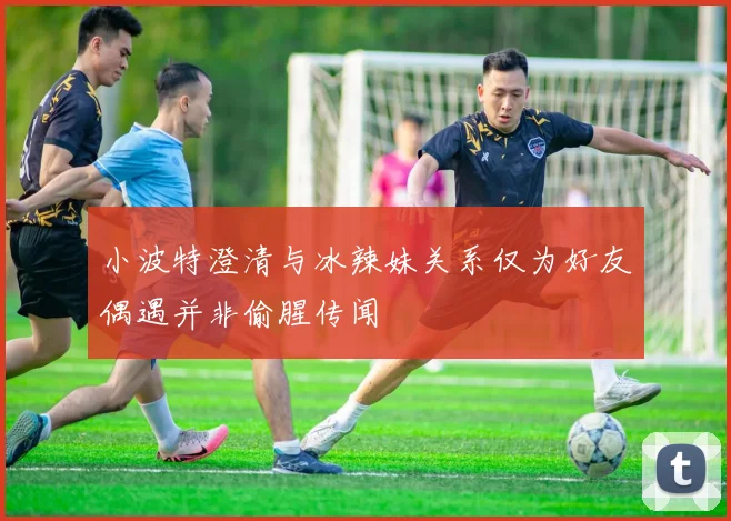 小波特澄清与冰辣妹关系仅为好友偶遇并非偷腥传闻