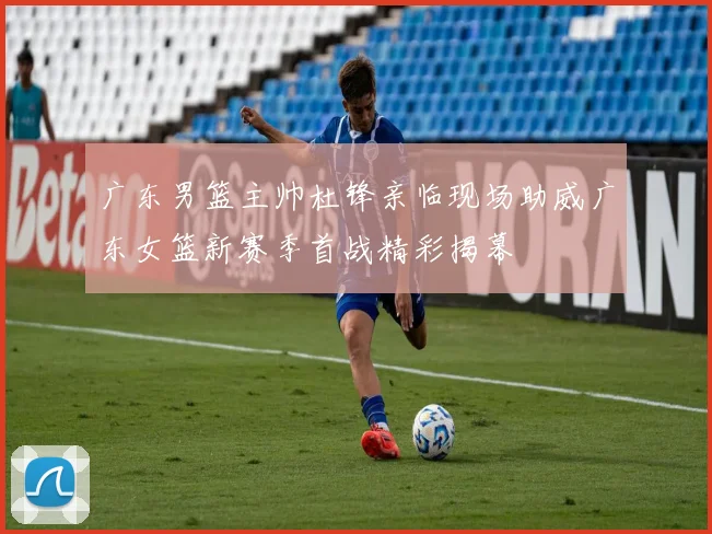 广东男篮主帅杜锋亲临现场助威广东女篮新赛季首战精彩揭幕