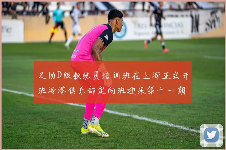 足协D级教练员培训班在上海正式开班海港俱乐部定向班迎来第十一期学员