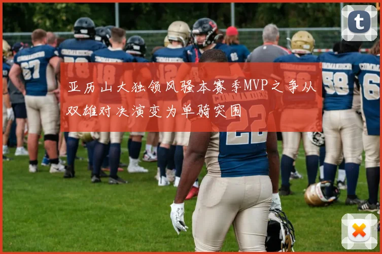 亚历山大独领风骚本赛季MVP之争从双雄对决演变为单骑突围