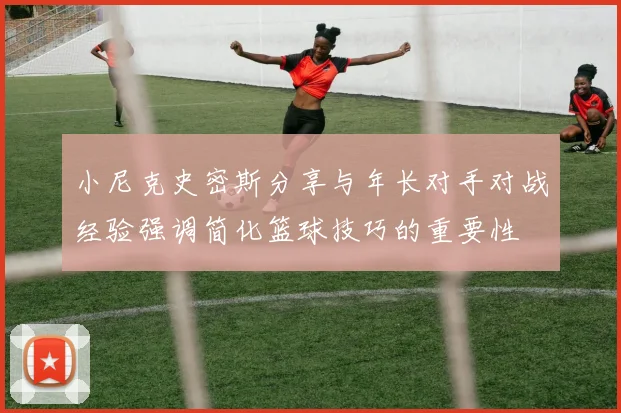 小尼克史密斯分享与年长对手对战经验强调简化篮球技巧的重要性