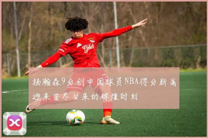 杨瀚森9分创中国球员NBA得分新高迎来苦尽甘来的辉煌时刻