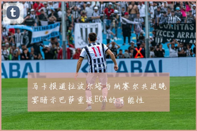 马卡报道拉波尔塔与纳赛尔共进晚宴暗示巴萨重返ECA的可能性