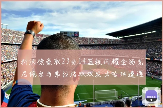 科沃德豪取23分14篮板闪耀全场克尼佩尔与弗拉格双双发力哈珀遭遇瓶颈表现低迷