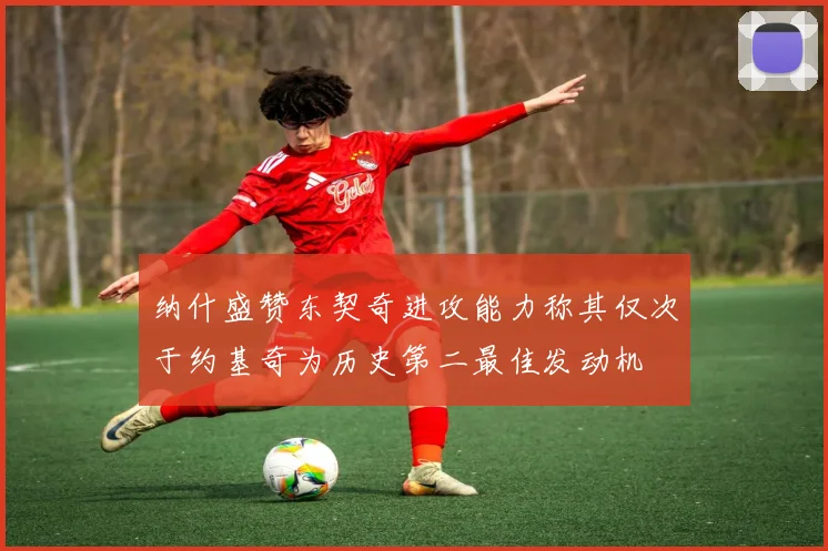 纳什盛赞东契奇进攻能力称其仅次于约基奇为历史第二最佳发动机