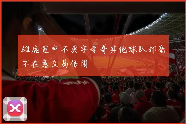 雄鹿重申不卖字母哥其他球队却毫不在意交易传闻