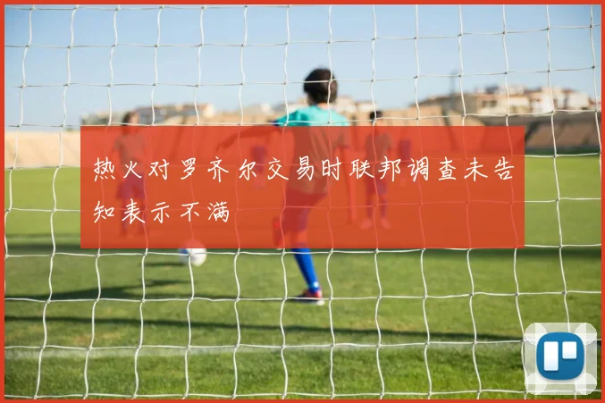 热火对罗齐尔交易时联邦调查未告知表示不满