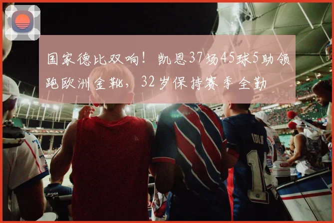 国家德比双响！凯恩37场45球5助领跑欧洲金靴，32岁保持赛季全勤