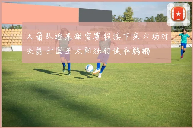 火箭队迎来甜蜜赛程接下来六场对决爵士国王太阳独行侠和鹈鹕