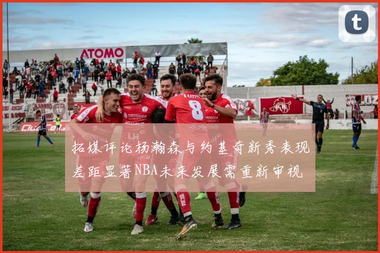 拓媒评论杨瀚森与约基奇新秀表现差距显著NBA未来发展需重新审视