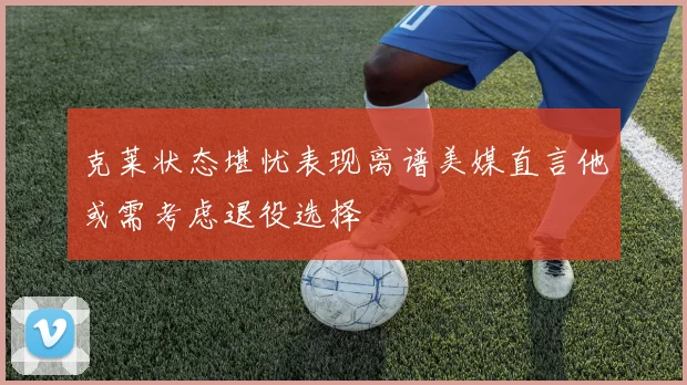 克莱状态堪忧表现离谱美媒直言他或需考虑退役选择