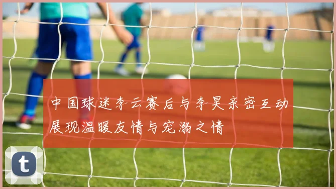 中国球迷李云赛后与李昊亲密互动展现温暖友情与宠溺之情