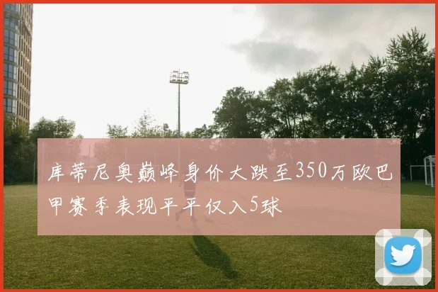 库蒂尼奥巅峰身价大跌至350万欧巴甲赛季表现平平仅入5球