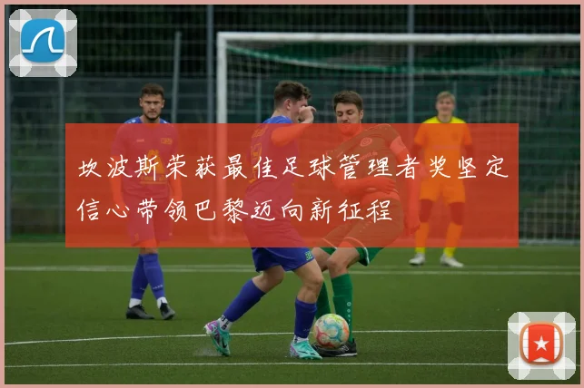 坎波斯荣获最佳足球管理者奖坚定信心带领巴黎迈向新征程