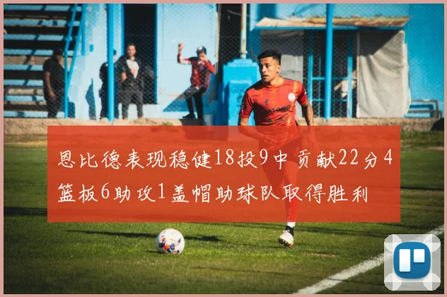 恩比德表现稳健18投9中贡献22分4篮板6助攻1盖帽助球队取得胜利