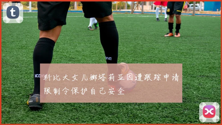 科比大女儿娜塔莉亚因遭跟踪申请限制令保护自己安全