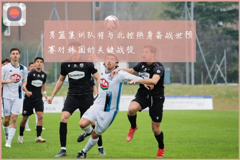 男篮集训队将与北控热身备战世预赛对韩国的关键战役