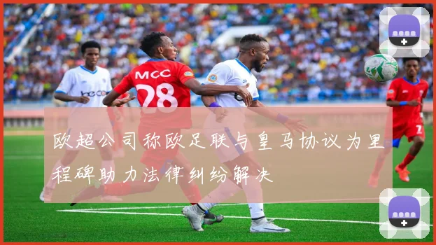欧超公司称欧足联与皇马协议为里程碑助力法律纠纷解决