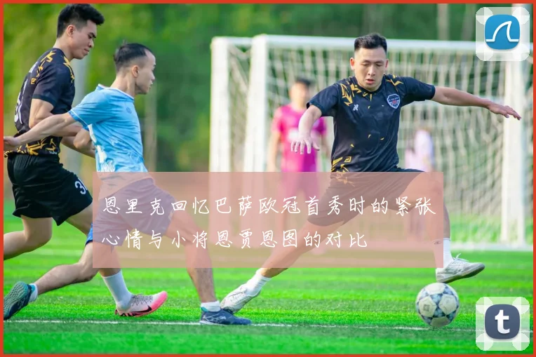 恩里克回忆巴萨欧冠首秀时的紧张心情与小将恩贾恩图的对比