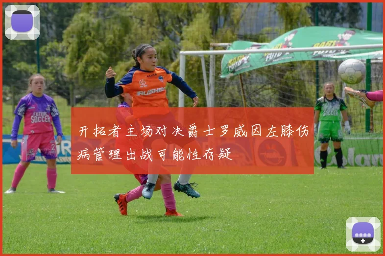 开拓者主场对决爵士罗威因左膝伤病管理出战可能性存疑
