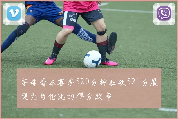 字母哥本赛季520分钟狂砍521分展现无与伦比的得分效率