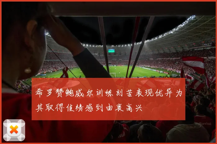 希罗赞鲍威尔训练刻苦表现优异为其取得佳绩感到由衷高兴