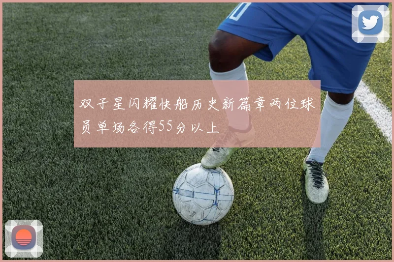 双子星闪耀快船历史新篇章两位球员单场各得55分以上