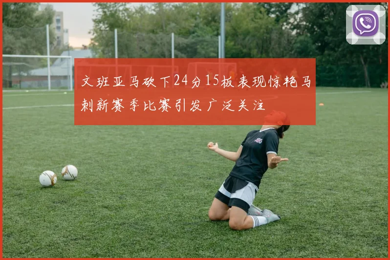 文班亚马砍下24分15板表现惊艳马刺新赛季比赛引发广泛关注