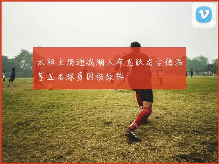 太阳主场迎战湖人布克狄龙古德温等五名球员因伤缺阵