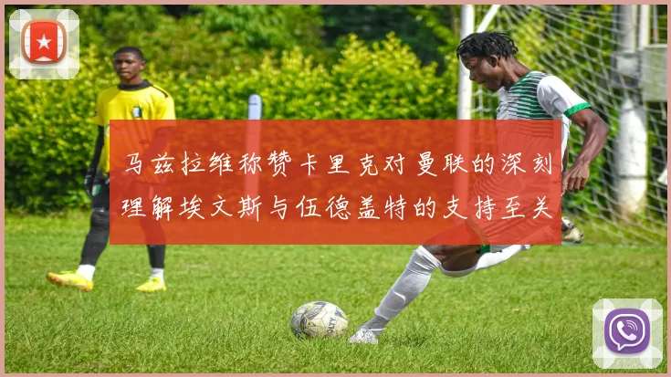 马兹拉维称赞卡里克对曼联的深刻理解埃文斯与伍德盖特的支持至关重要