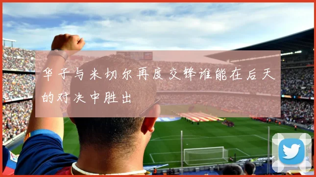 华子与米切尔再度交锋谁能在后天的对决中胜出