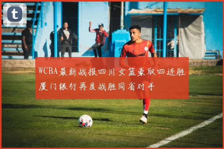 WCBA最新战报四川女篮豪取四连胜厦门银行再度战胜同省对手