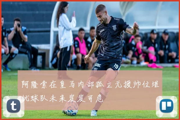 阿隆索在皇马内部孤立无援帅位堪忧球队未来岌岌可危