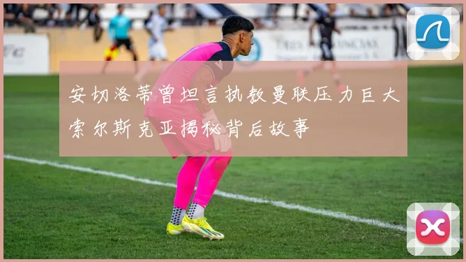 安切洛蒂曾坦言执教曼联压力巨大索尔斯克亚揭秘背后故事